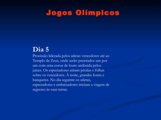 Jogos Olímpicos Dia 5 Procissão liderada pelos atletas vencedores até ao Templo de Zeus, onde serão premiados um por um com uma coroa de louro atribuída pelos juízes. Os espectadores atiram pétalas e folhas sobre os vencedores. À noite, grandes festas e banquetes. No dia seguinte os atletas, espectadores e embaixadores iniciam a viagem de regresso às suas terras. 