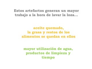 Estos artefactos generan un mayor
trabajo a la hora de lavar la loza...


           aceite quemado,
       la grasa y restos de los
    alimentos se quedan en ellos


     mayor utilización de agua,
      productos de limpieza y
              tiempo
 