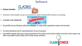 Software
 Claims Handler
 Insurance Claim handler can give you benefit no matter which profile business you belongs.
 EASIER AND SMOOTH
 InsureQlik Insure Brokers software solution to make their operations easier and smooth.
 An administrative tool for advertisement of your business.
 InsureQlik experts also give equal important to the public and private entities and that is the reason we
offer InsureQlik Public Entity and Private Entity solutions
 