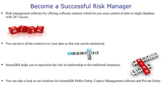 Become a Successful Risk Manager
 Risk management software by offering software solution which let you seize control of data in single database
with 24/7 access.
 You can have all the control over your data so that risk can be minimized
 InsureQlik helps you to reposition the role in relationship to the traditional insurance.
 You can take a look at our solutions for InsureQlik Public Entity, Captive Management software and Private Entity
 
