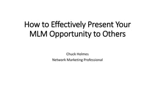 How to Effectively Present Your
MLM Opportunity to Others
Chuck Holmes
Network Marketing Professional
 
