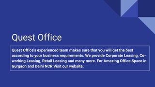 Quest Office
Quest Office's experienced team makes sure that you will get the best
according to your business requirements. We provide Corporate Leasing, Co-
working Leasing, Retail Leasing and many more. For Amazing Office Space in
Gurgaon and Delhi NCR Visit our website.
 