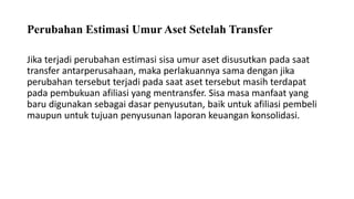 Perubahan Estimasi Umur Aset Setelah Transfer
Jika terjadi perubahan estimasi sisa umur aset disusutkan pada saat
transfer antarperusahaan, maka perlakuannya sama dengan jika
perubahan tersebut terjadi pada saat aset tersebut masih terdapat
pada pembukuan afiliasi yang mentransfer. Sisa masa manfaat yang
baru digunakan sebagai dasar penyusutan, baik untuk afiliasi pembeli
maupun untuk tujuan penyusunan laporan keuangan konsolidasi.
 