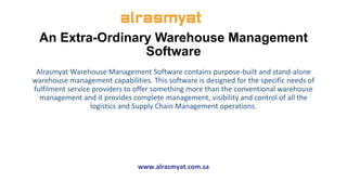 An Extra-Ordinary Warehouse Management
Software
Alrasmyat Warehouse Management Software contains purpose-built and stand-alone
warehouse management capabilities. This software is designed for the specific needs of
fulfilment service providers to offer something more than the conventional warehouse
management and it provides complete management, visibility and control of all the
logistics and Supply Chain Management operations.
www.alrasmyat.com.sa
 