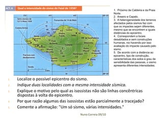 1. Próximo de Caldeira e da Praia
                                                            Norte.
                                                            2. Areeiro e Capelo.
                                                            3. A heterogeneidade dos terrenos
                                                            afectados pelos sismos faz com
                                                            que os impactes sejam diferentes,
                                                            mesmo que se encontrem a iguais
                                                            distâncias do epicentro.
                                                            4. Correspondem a locais
                                                            desabitados e sem construções
                                                            humanas, nio havendo por isso
                                                            avaliação do impacte causado pelo
                                                            sismo.
                                                            5. De acordo com a distância ao
                                                            epicentro, tipo de construção,
                                                            características dos solos e grau de
                                                            sensibilidade das pessoas, o sismo
                                                            apresenta diferentes intensidades.




1.   Localize o possível epicentro do sismo.
2.   Indique duas localidades com a mesma intensidade sísmica.
3.   Explique o motivo pelo qual as isossistas não são linhas concêntricas
     dispostas à volta do epicentro.
4.   Por que razão algumas das isossistas estão parcialmente a tracejado?
5.   Comente a afirmação: "Um só sismo, várias intensidades."
                                       Nuno Correia 09/10
 