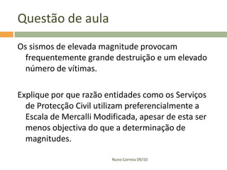 Questão de aula
Os sismos de elevada magnitude provocam
  frequentemente grande destruição e um elevado
  número de vítimas.

Explique por que razão entidades como os Serviços
  de Protecção Civil utilizam preferencialmente a
  Escala de Mercalli Modificada, apesar de esta ser
  menos objectiva do que a determinação de
  magnitudes.

                         Nuno Correia 09/10
 