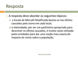 Resposta
   A resposta deve abordar os seguintes tópicos:
      a Escala de Mercalli Modificada baseia-se nos efeitos
      causados pelo sismo em cada local;
     a intensidade, por ser um parâmetro apropriado para
      descrever os efeitos causados, é muitas vezes utilizada
      pelas entidades para dar uma noção mais exacta do
      impacto do sismo sobre a população.




                              Nuno Correia 09/10
 