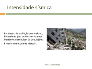Intensidade sísmica



   Parâmetro de avaliação de um sismo,
    baseado no grau de destruição e nos
    inquéritos distribuídos às populações.
   É medida na escala de Mercalli.




                                             Nuno Correia 09/10
 