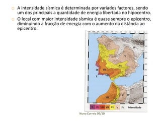    A intensidade sísmica é determinada por variados factores, sendo
    um dos principais a quantidade de energia libertada no hipocentro.
   O local com maior intensidade sísmica é quase sempre o epicentro,
    diminuindo a fracção de energia com o aumento da distância ao
    epicentro.




                                  Nuno Correia 09/10
 
