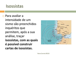 Isossistas
   Para avaliar a
    intensidade de um
    sismo são preenchidos
    inquéritos que
    permitem, após a sua
    análise, traçar
    isossistas, com as quais
    é possível construir
    cartas de isossistas.
                           Nuno Correia 09/10
 