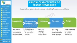 3
Accuracy
Reading
accurate data
from sensors
Repeatability
Measured
under same
environment
Range
Measurement
of sensor
limitation
Calibration
Reading
changes
within time
Environmental
Condition
Temperature
or humidity
limited
CRUCIAL CHARACTERISTIC OF
SENSOR NETWORKING
We use following characteristic of sensor networking for network based thesis,
 