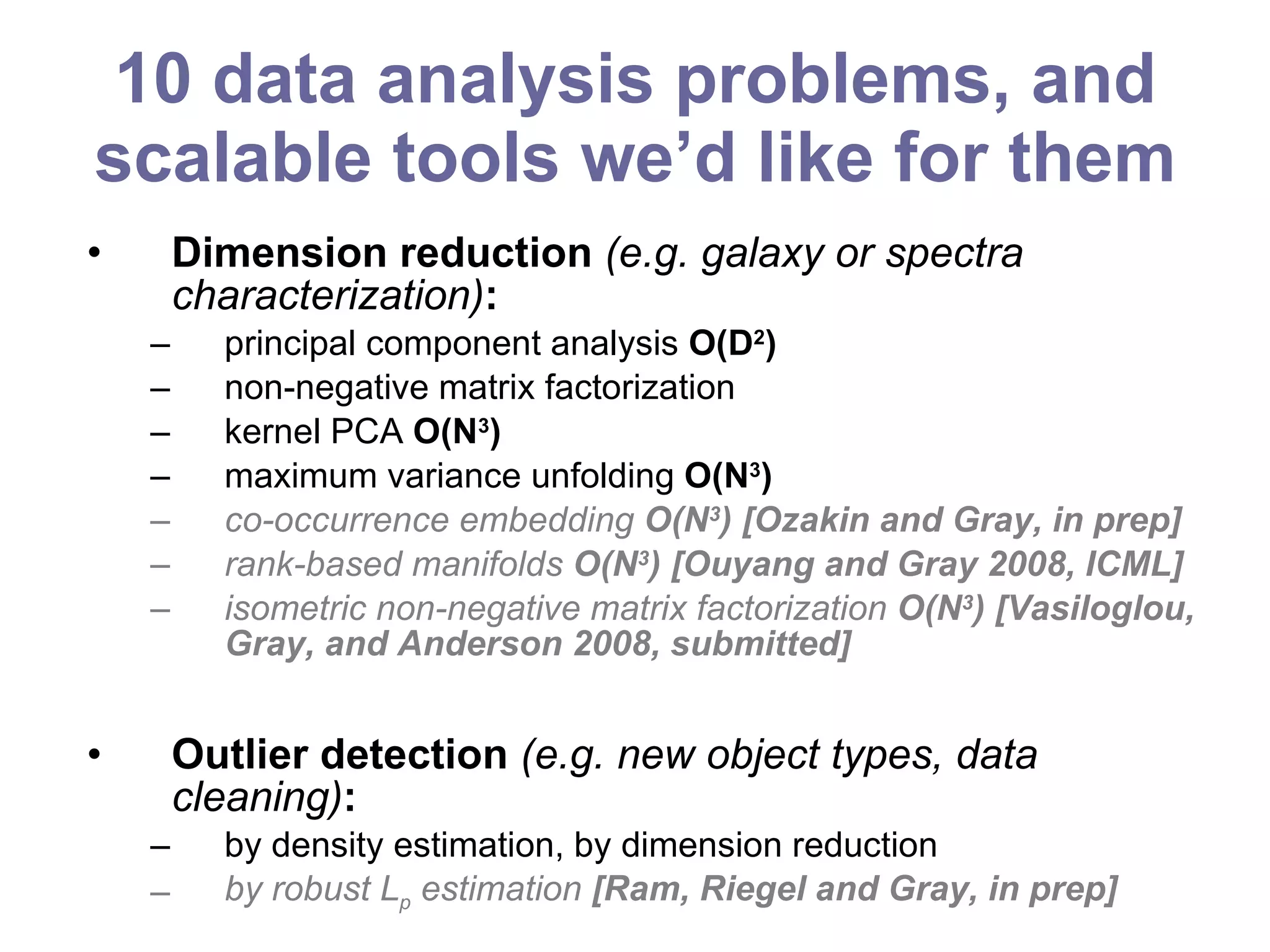 10 data analysis problems, and scalable tools we’d like for them Dimension reduction  (e.g. galaxy or spectra characterization) :   principal component analysis  O(D 2 ) non-negative matrix factorization kernel PCA  O(N 3 ) maximum variance unfolding  O(N 3 ) co-occurrence embedding  O(N 3 ) [Ozakin and Gray, in prep] rank-based manifolds  O(N 3 ) [Ouyang and Gray 2008, ICML] isometric non-negative matrix factorization  O(N 3 ) [Vasiloglou, Gray, and Anderson 2008, submitted] Outlier detection  (e.g. new object types, data cleaning) : by density estimation, by dimension reduction by robust L p  estimation  [Ram, Riegel and Gray, in prep] 