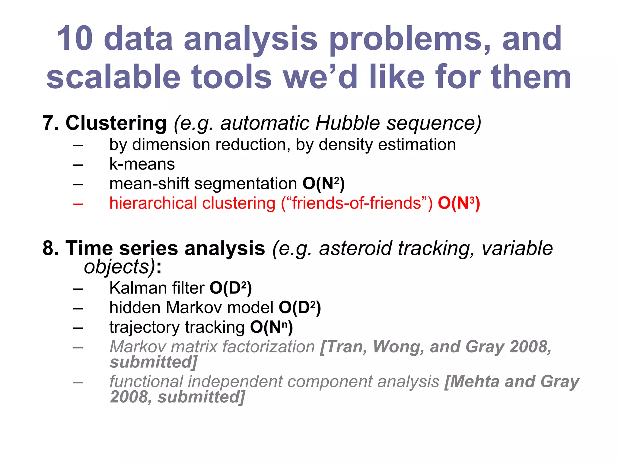 10 data analysis problems, and scalable tools we’d like for them 7. Clustering  (e.g. automatic Hubble sequence) by dimension reduction, by density estimation k-means mean-shift segmentation  O(N 2 ) hierarchical clustering (“friends-of-friends”)  O(N 3 ) 8. Time series analysis  (e.g. asteroid tracking, variable objects) :   Kalman filter  O(D 2 ) hidden Markov model  O(D 2 ) trajectory tracking  O(N n ) Markov matrix factorization  [Tran, Wong, and Gray 2008, submitted] functional independent component analysis  [Mehta and Gray 2008, submitted] 
