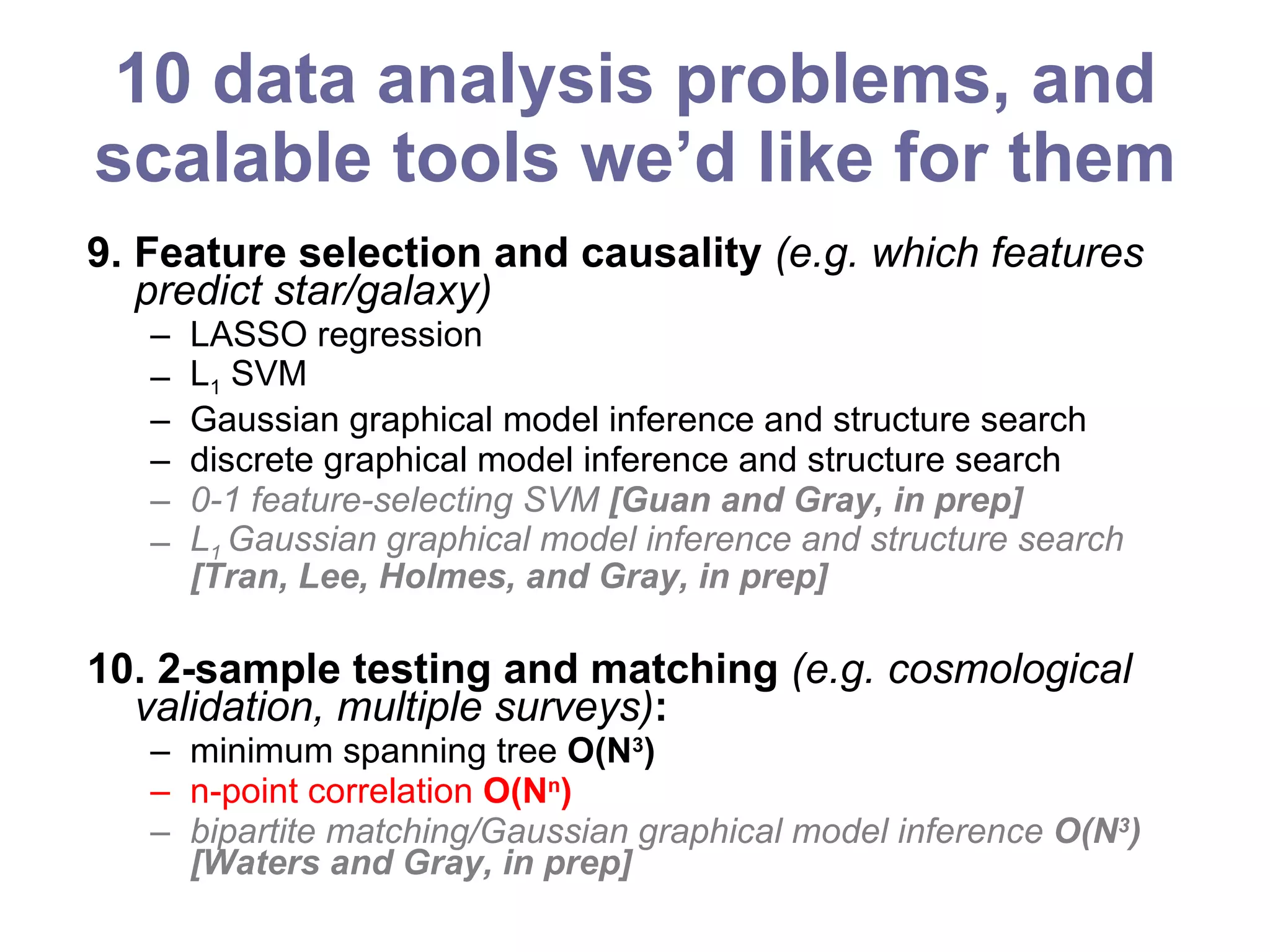 10 data analysis problems, and scalable tools we’d like for them 9. Feature selection and causality  (e.g. which features predict star/galaxy) LASSO regression L 1  SVM Gaussian graphical model inference and structure search discrete graphical model inference and structure search 0-1 feature-selecting SVM  [Guan and Gray, in prep] L 1  Gaussian graphical model inference and structure search  [Tran, Lee, Holmes, and Gray, in prep] 10. 2-sample testing and matching  (e.g. cosmological validation, multiple surveys) :   minimum spanning tree  O(N 3 ) n-point correlation  O(N n ) bipartite matching/Gaussian graphical model inference  O(N 3 ) [Waters and Gray, in prep] 