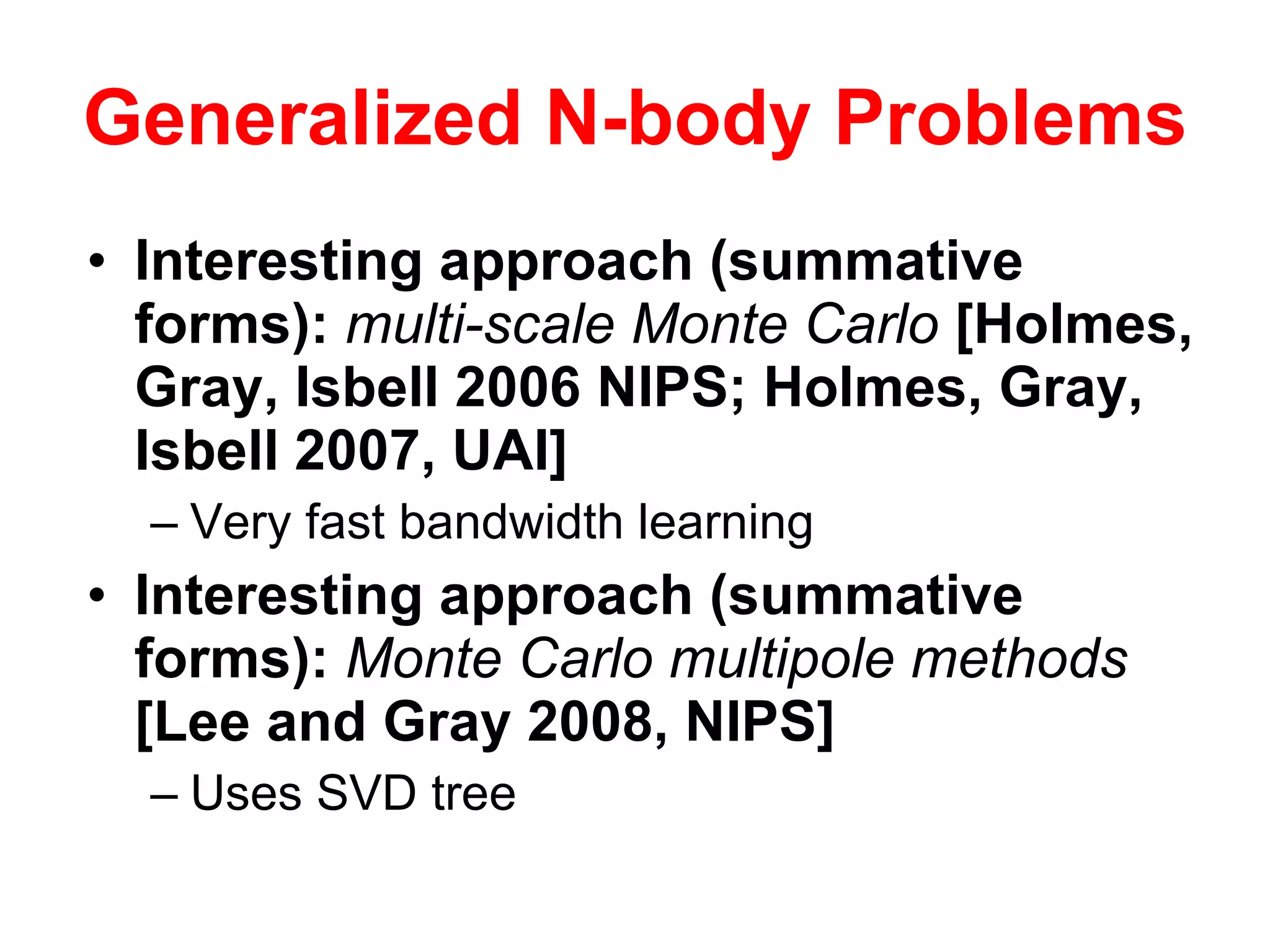 Generalized N-body Problems Interesting approach (summative forms):  multi-scale Monte Carlo  [Holmes, Gray, Isbell 2006 NIPS; Holmes, Gray, Isbell 2007, UAI] Very fast bandwidth learning Interesting approach (summative forms):  Monte Carlo multipole methods  [Lee and Gray 2008, NIPS] Uses SVD tree 