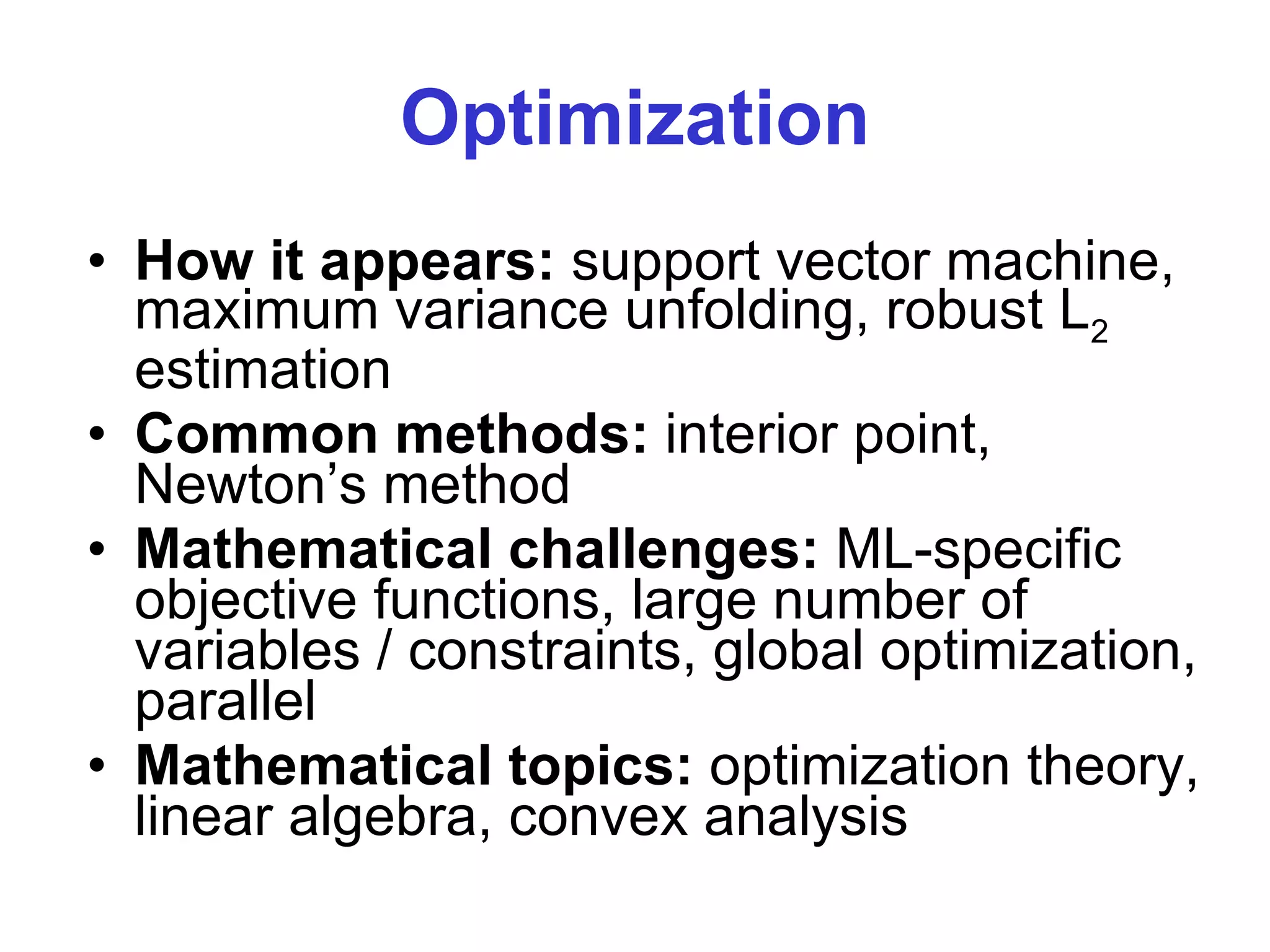 Optimization How it appears:  support vector machine, maximum variance unfolding, robust L 2  estimation  Common methods:  interior point, Newton’s method Mathematical challenges:  ML-specific objective functions, large number of variables / constraints, global optimization, parallel Mathematical topics:  optimization theory, linear algebra, convex analysis 