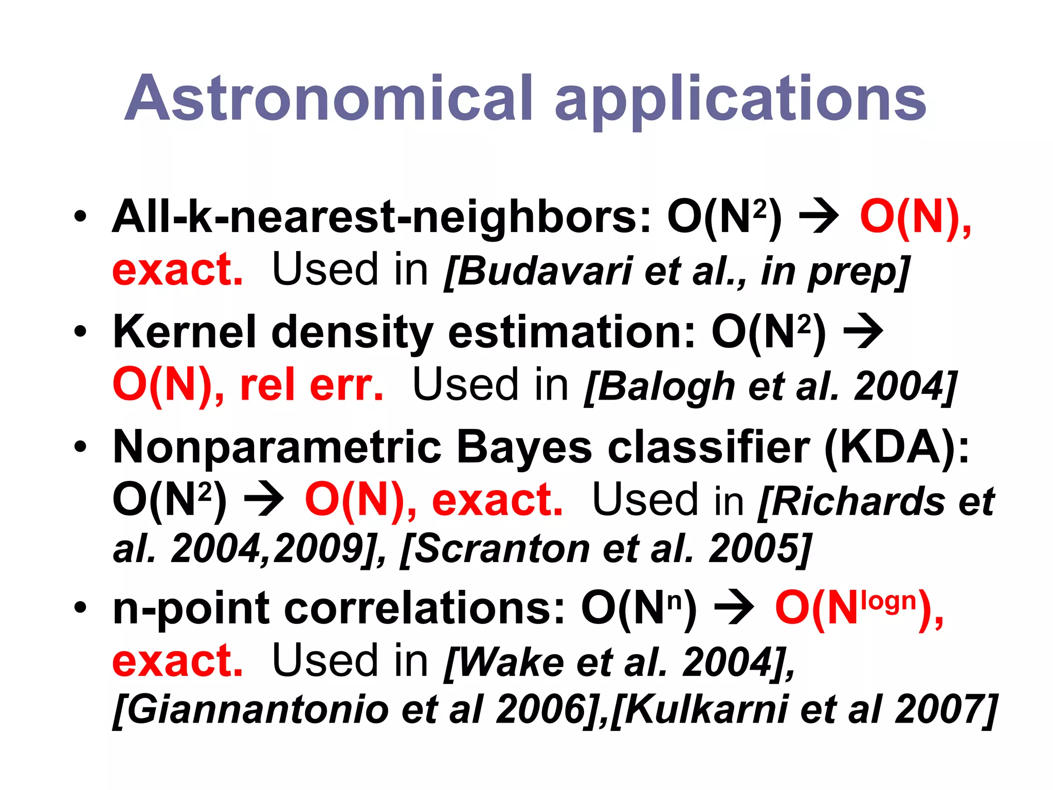 Astronomical applications All-k-nearest-neighbors: O(N 2 )     O(N), exact.  Used in  [Budavari et al., in prep] Kernel density estimation: O(N 2 )     O(N), rel err.  Used in  [Balogh et al. 2004] Nonparametric Bayes classifier (KDA): O(N 2 )     O(N), exact.  Used  in  [Richards et al. 2004,2009], [Scranton et al. 2005] n-point correlations: O(N n )     O(N logn ), exact.  Used in  [Wake et al. 2004], [Giannantonio et al 2006],[Kulkarni et al 2007]  