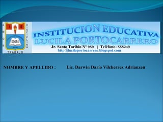 NOMBRE Y APELLIDO : Lic. Darwin Darío Vilcherrez Adrianzen Jr. Santo Toribio Nº 959  /  Teléfono: 558249  http://lucilaportocarrero.blogspot.com 