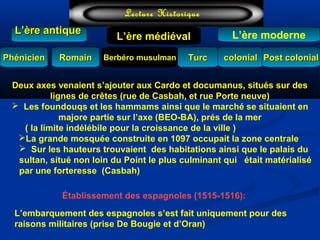 L’ère médiéval
TurcTurc
L’ère antiqueL’ère antique
Lecture Historique
L’ère moderne
Berbéro musulmanBerbéro musulmanRomainRomain colonialcolonial Post colonialPost colonialPhénicienPhénicien
Deux axes venaient s’ajouter aux Cardo et documanus, situés sur des
lignes de crêtes (rue de Casbah, et rue Porte neuve)
 Les foundouqs et les hammams ainsi que le marché se situaient en
majore partie sur l’axe (BEO-BA), prés de la mer
( la limite indélébile pour la croissance de la ville )
La grande mosquée construite en 1097 occupait la zone centrale
 Sur les hauteurs trouvaient des habitations ainsi que le palais du
sultan, situé non loin du Point le plus culminant qui était matérialisé
par une forteresse (Casbah)
Établissement des espagnoles (1515-1516):
L’embarquement des espagnoles s’est fait uniquement pour des
raisons militaires (prise De Bougie et d’Oran)
 