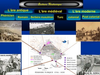 L’ère médiéval
TurcTurc
L’ère antiqueL’ère antique
Lecture Historique
L’ère moderne
Berbéro musulmanBerbéro musulmanRomainRomain colonialcolonial Post colonialPost colonialPhénicienPhénicien
NORD
ECHELLE
0 250 500 M
105100
55
40
35
30
50
45
6560
70
75
85
80
95
90
145
140
125
150
135
120
110
115
130
25
20
PERIODE TURQUE 1516 - 1830
REMPART
MOSQUEE
CITADELLE
DJENINA
PORTE
PARCOURS
TERRITORIAL
2
BabEl Djazira33
1
Bab Azzoun
2
BabEl Oued
BabEl DJEDID2
35
BabEl BAHR
4
3
5
1
4
2
 