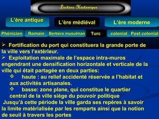 L’ère médiéval
TurcTurc
L’ère antiqueL’ère antique
Lecture Historique
L’ère moderne
Berbéro musulmanBerbéro musulmanRomainRomain colonialcolonial Post colonialPost colonialPhénicienPhénicien
 Fortification du port qui constituera la grande porte de
la ville vers l’extérieur.
 Exploitation maximale de l’espace intra-muros
engendrant une densification horizontale et verticale de la
ville qui était partagée en deux parties:
 haute : au relief accidenté réservée a l’habitat et
aux activités artisanales.
 basse: zone plane, qui constitue le quartier
central de la ville siège du pouvoir politique
Jusqu’à cette période la ville garda ses repères à savoir
la limite matérialisée par les remparts ainsi que la notion
de seuil à travers les portes
 