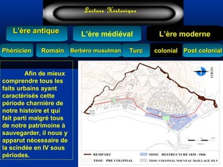 Lecture Historique
L’ère médiéval
TurcTurc
L’ère antiqueL’ère antique
Lecture Historique
L’ère moderne
Berbéro musulmanBerbéro musulmanRomainRomain colonialcolonial Post colonialPost colonialPhénicienPhénicien
ECHELLE
2500 500 M
135
130
40
25
30
35
50 6055 65
20
45
95
80
70
75
85
90
120
115
100
110
105
125
145
140
150
170
160
165
155
REMPART
TISSU PRE COLONIAL TISSU COLONIAL NOUVEAU MAILLAGE ISLY
TISSU RESTRUCTURE 1830 - 1846
rue de la Victoire
rue
De
Chartre
rue
De
la
lyre
rue
Bab
Azzoun
rue
Bab
El OUED
ra
m
pe
la
Vallée
NORD
Afin de mieux
comprendre tous les
faits urbains ayant
caractérisés cette
période charnière de
notre histoire et qui
fait parti malgré tous
de notre patrimoine à
sauvegarder, il nous y
apparut nécessaire de
la scindée en IV sous
périodes.
 