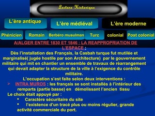 L’ère médiéval
TurcTurc
L’ère antiqueL’ère antique
Lecture Historique
L’ère moderne
Berbéro musulmanBerbéro musulmanRomainRomain colonialcolonial Post colonialPost colonialPhénicienPhénicien
A/ALGER ENTRE 1830 ET 1846 : LA REAPPROPRIATION DE
L’ESPACE :
Dès l’installation des Français, la Casbah turque fut mutilée et
marginalisé( jugée hostile par son Architecture) par le gouvernement
militaire qui mit en chantier un ensemble de travaux de réarrangement
qui devait adapter la structure de la ville à l’exigence du contrôle
militaire.
L’occupation s’est faite selon deux interventions :
 INTRA MUROS : les français se sont installés à l’intérieur des
remparts (partie basse) en démolissant l’ancien tissu
Le choix était appuyé par :
 Caractère sécuritaire du site
 l’existence d’un tracé plus ou moins régulier, grande
activité commerciale du port.
 