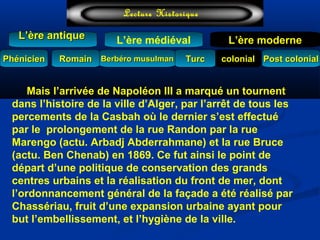 L’ère médiéval
TurcTurc
L’ère antiqueL’ère antique
Lecture Historique
L’ère moderne
Berbéro musulmanBerbéro musulmanRomainRomain colonialcolonial Post colonialPost colonialPhénicienPhénicien
Mais l’arrivée de Napoléon III a marqué un tournent
dans l’histoire de la ville d’Alger, par l’arrêt de tous les
percements de la Casbah où le dernier s’est effectué
par le prolongement de la rue Randon par la rue
Marengo (actu. Arbadj Abderrahmane) et la rue Bruce
(actu. Ben Chenab) en 1869. Ce fut ainsi le point de
départ d’une politique de conservation des grands
centres urbains et la réalisation du front de mer, dont
l’ordonnancement général de la façade a été réalisé par
Chassériau, fruit d’une expansion urbaine ayant pour
but l’embellissement, et l’hygiène de la ville.
 