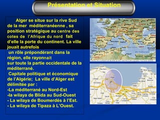Alger se situe sur la rive Sud
de la mer méditerranéenne , sa
position stratégique au centre des
cotes de l’Afrique du nord fait
d’elle la porte du continent. La ville
jouait autrefois
un rôle prépondérant dans la
région, elle rayonnait
sur toute la partie occidentale de la
méditerrané.
Capitale politique et économique
de l’Algérie; La ville d’Alger est
délimitée par :
-La méditerrané au Nord-Est
-la wilaya de Blida au Sud-Ouest
- La wilaya de Boumerdés à l’Est.
- La wilaya de Tipaza à L’Ouest.
Présentation et Situation
 