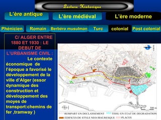 L’ère médiéval
TurcTurc
L’ère antiqueL’ère antique
Lecture Historique
L’ère moderne
Berbéro musulmanBerbéro musulmanRomainRomain colonialcolonial Post colonialPost colonialPhénicienPhénicien
C/ ALGER ENTRE
1880 ET 1930 : LE
DEBUT DE
L’URBANISME CIVIL :
Le contexte
économique de
l’époque a favorisé le
développement de la
ville d’Alger (essor
dynamique des
construction et
développement des
moyes de
transport:chemins de
fer ,tramway )
60 655550
25
20
35
30
45
40
130
115
120
85
80
75
70
100
95
105
90
110
140
125
135
150
145
170
160
165
PLACES
NORD
0
ECHELLE
300 m
155
TISSU EN ETAT DE DEGRADATION
EDIFICES DE STYLE NEO-MAURESQUE
REMPART EN DECLASSEMENT
NORD
 