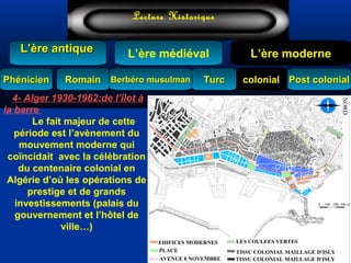 L’ère médiéval
TurcTurc
L’ère antiqueL’ère antique
Lecture Historique
L’ère moderne
Berbéro musulmanBerbéro musulmanRomainRomain colonialcolonial Post colonialPost colonialPhénicienPhénicien
TISSU COLONIAL MAILLAGE D'ISLY
TISSU COLONIAL MAILLAGE D'ISLY
0 300 m200100
AVENUE 8 NOVEMBRE
LES COULEES VERTESEDIFICES MODERNES
PLACE
NORD
4- Alger 1930-1962:de l’îlot à
la barre
Le fait majeur de cette
période est l’avènement du
mouvement moderne qui
coïncidait avec la célébration
du centenaire colonial en
Algérie d’où les opérations de
prestige et de grands
investissements (palais du
gouvernement et l’hôtel de
ville…)
 