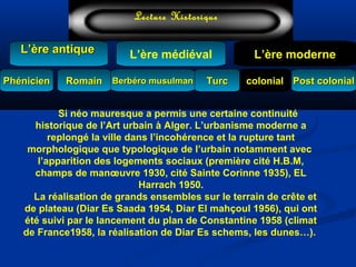 L’ère médiéval
TurcTurc
L’ère antiqueL’ère antique
Lecture Historique
L’ère moderne
Berbéro musulmanBerbéro musulmanRomainRomain colonialcolonial Post colonialPost colonialPhénicienPhénicien
Si néo mauresque a permis une certaine continuité
historique de l’Art urbain à Alger. L’urbanisme moderne a
replongé la ville dans l’incohérence et la rupture tant
morphologique que typologique de l’urbain notamment avec
l’apparition des logements sociaux (première cité H.B.M,
champs de manœuvre 1930, cité Sainte Corinne 1935), EL
Harrach 1950.
La réalisation de grands ensembles sur le terrain de crête et
de plateau (Diar Es Saada 1954, Diar El mahçoul 1956), qui ont
été suivi par le lancement du plan de Constantine 1958 (climat
de France1958, la réalisation de Diar Es schems, les dunes…).
 