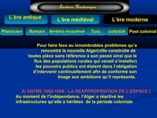 L’ère médiéval
TurcTurc
L’ère antiqueL’ère antique
Lecture Historique
L’ère moderne
Berbéro musulmanBerbéro musulmanRomainRomain colonialcolonial Post colonialPost colonialPhénicienPhénicien
Pour faire face au innombrables problèmes qu’a
rencontré la nouvelle Alger(ville construite de
toutes pièce sans référence à son passé ainsi que le
flux des populations rurales qui venait s’installer)
les pouvoirs publics ont étaient dans l’obligation
d’intervenir continuellement afin de conformé son
image aux ambitions qu’il représente.
A/ ENTRE 1962-1968 : LA REAPPROPRIATION DE L’ESPACE :
Au moment de l’indépendance, l’Alger a réactivé les
infrastructures qu’elle a héritées de la période coloniale
 