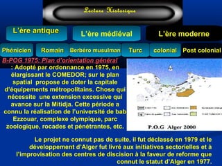 L’ère médiéval
TurcTurc
L’ère antiqueL’ère antique
Lecture Historique
L’ère moderne
Berbéro musulmanBerbéro musulmanRomainRomain colonialcolonial Post colonialPost colonialPhénicienPhénicien
: Adopté par ordonnance en 1975, en
élargissant le COMEDOR; sur le plan
spatial propose de doter la capitale
d’équipements métropolitains. Chose qui
nécessite une extension excessive qui
avance sur la Mitidja. Cette période a
connu la réalisation de l’université de bab
Ezzouar, complexe olympique, parc
zoologique, rocades et pénétrantes, etc.
B-POG 1975: Plan d’orientation général
Le projet ne connut pas de suite, il fut déclassé en 1979 et le
développement d’Alger fut livré aux initiatives sectorielles et à
l’improvisation des centres de discision à la faveur de reforme que
connut le statut d’Alger en 1977.
 