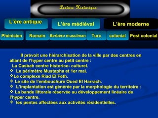 L’ère médiéval
TurcTurc
L’ère antiqueL’ère antique
Lecture Historique
L’ère moderne
Berbéro musulmanBerbéro musulmanRomainRomain colonialcolonial Post colonialPost colonialPhénicienPhénicien
Il prévoit une hiérarchisation de la ville par des centres en
allant de l’hyper centre au petit centre :
La Casbah centre historico- culturel.
 Le périmètre Mustapha et 1er mai.
Le complexe Riad El Feth.
 Le site de l’embouchure Oued El Harrach.
 L’implantation est générée par la morphologie du territoire :
 La bande littorale réservée au développement linéaire de
l’hyper centre.
 les pentes affectées aux activités résidentielles.
 