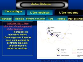 L’ère médiéval
TurcTurc
L’ère antiqueL’ère antique
Lecture Historique
L’ère moderne
Berbéro musulmanBerbéro musulmanRomainRomain colonialcolonial Post colonialPost colonialPhénicienPhénicien
D-PDAU 1991 : Plan 
directeur d’aménagement 
et d’urbanisme         
Il propose de
nouvelles limites
d’aménagement toujours
avec la même idée de
centralité bipolaire,
polycentrique et
radioconcentrique.
CASBAH
1 MAI
MAQAM ECHAHID
EL HARRACHE
Poits fort de la
centralité
Centres urbains
axe de developpement
Zone de liberté
Zone centrale
Limite des secte
urbains
 