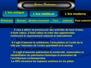 L’ère médiéval
TurcTurc
L’ère antiqueL’ère antique
Lecture Historique
L’ère moderne
Berbéro musulmanBerbéro musulmanRomainRomain colonialcolonial Post colonialPost colonialPhénicienPhénicien
 Sur le plan économique :          
    Il vise à attirer et promouvoir des activités de haut niveau,
à forte valeur, à forte valeur et créer des opportunités
renforcent le rayonnement national et international.
 Sur le plan urbanistique
Il s’agit d’assurer la cohérence, l’articulation et l’unité de la
ville par l’abandon de l’ordre quantitatif et le zoning.
 Sur le plan architectural:
Il s’agit d’associer patrimoine et modernité, restauration et
réhabilitation du patrimoine historique et promotion de
l’architecture contemporaine
Le GPU structure les espaces centraux en six pôles:
 