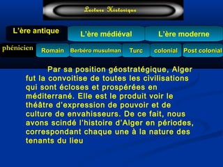 L’ère médiéval
TurcTurc
L’ère antiqueL’ère antique
Lecture Historique
L’ère moderne
phénicien Berbéro musulmanBerbéro musulmanRomainRomain colonialcolonial Post colonialPost colonial
Par sa position géostratégique, Alger
fut la convoitise de toutes les civilisations
qui sont écloses et prospérées en
méditerrané. Elle est le produit voir le
théâtre d’expression de pouvoir et de
culture de envahisseurs. De ce fait, nous
avons scindé l’histoire d’Alger en périodes,
correspondant chaque une à la nature des
tenants du lieu
 
