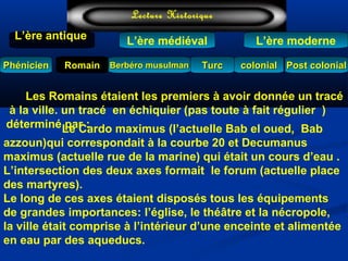 TurcTurc
L’ère antiqueL’ère antique
Lecture Historique
L’ère moderne
Berbéro musulmanBerbéro musulmanRomainRomain colonialcolonial Post colonialPost colonialPhénicienPhénicien
L’ère médiéval
Les Romains étaient les premiers à avoir donnée un tracé
à la ville. un tracé en échiquier (pas toute à fait régulier )
déterminé par :Le Cardo maximus (l’actuelle Bab el oued, Bab
azzoun)qui correspondait à la courbe 20 et Decumanus
maximus (actuelle rue de la marine) qui était un cours d’eau .
L’intersection des deux axes formait le forum (actuelle place
des martyres).
Le long de ces axes étaient disposés tous les équipements
de grandes importances: l’église, le théâtre et la nécropole,
la ville était comprise à l’intérieur d’une enceinte et alimentée
en eau par des aqueducs.
 