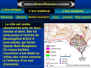 TurcTurc
L’ère antiqueL’ère antique
Lecture Historique
L’ère moderne
Berbéro musulmanBerbéro musulmanRomainRomain colonialcolonial Post colonialPost colonialPhénicienPhénicien
L’ère médiéval
La ville est restée
abandonnée près de deux
siècles et demi. Elle fut
ainsi jusqu’à l’arrivée de
Bouloughine B.Ziri( X
eme siècle), qui fonda
Djazair Bani Mazghana.
Ce noyau berbéro
musulman s’est établi au
milieu des ruines romaine
à l’intérieur d’un mur
d’enceinte
 