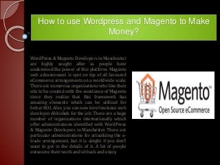 How to use Wordpress and Magento to Make
Money?
WordPress & Magento Developers in Manchester
are highly sought after as people have
understood the power of this platform. Magento
web advancement is spot on top of all favoured
eCommerce arrangements on a worldwide scale.
There are numerous organizations who like their
site to be created with the assistance of Magento
since they realize that this framework has
amazing elements which can be utilised for
better ROI. Also, you can now hire freelance web
developer Abhishek for the job. There are a huge
number of organisations internationally which
offer administrations identified with WordPress
& Magento Developers in Manchester. There are
particular administrations for actualizing the e-
trade arrangement, but it is alright if you don't
want to get in the details of it. A lot of people
outsource their work and sit back and enjoy.
 