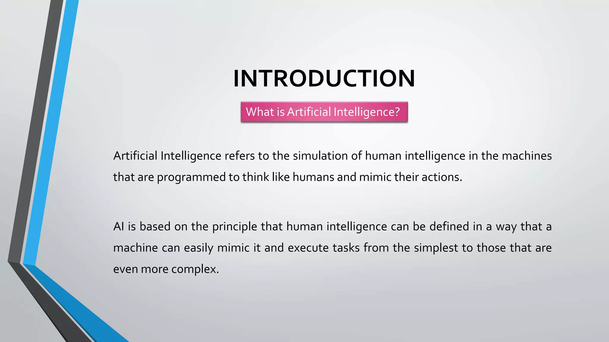 INTRODUCTION
Artificial Intelligence refers to the simulation of human intelligence in the machines
that are programmed to think like humans and mimic their actions.
AI is based on the principle that human intelligence can be defined in a way that a
machine can easily mimic it and execute tasks from the simplest to those that are
even more complex.
What is Artificial Intelligence?
 