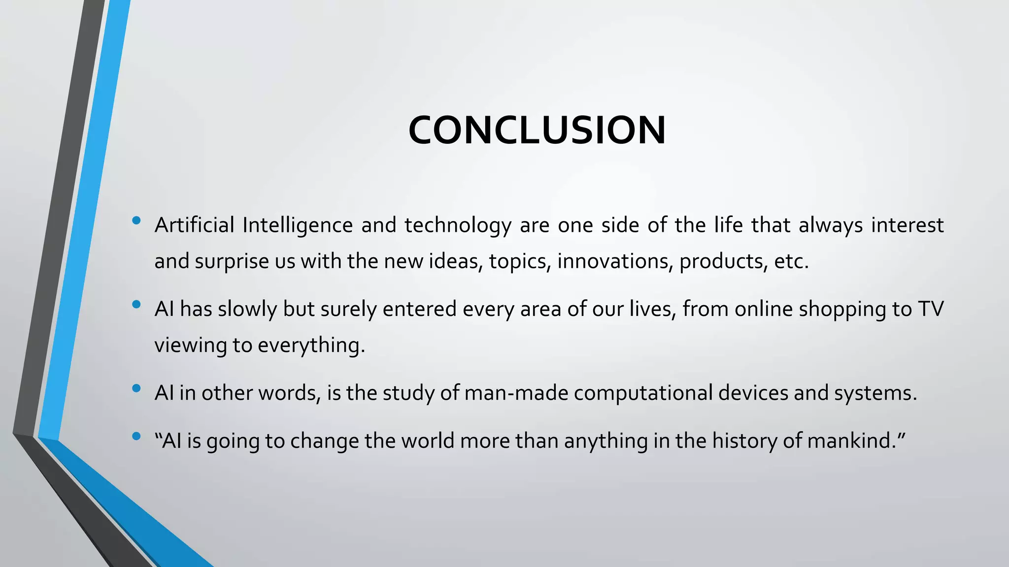 CONCLUSION
• Artificial Intelligence and technology are one side of the life that always interest
and surprise us with the new ideas, topics, innovations, products, etc.
• AI has slowly but surely entered every area of our lives, from online shopping to TV
viewing to everything.
• AI in other words, is the study of man-made computational devices and systems.
• “AI is going to change the world more than anything in the history of mankind.”
 