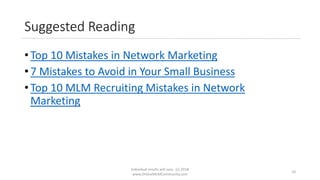 Suggested Reading
• Top 10 Mistakes in Network Marketing
• 7 Mistakes to Avoid in Your Small Business
• Top 10 MLM Recruiting Mistakes in Network
Marketing
Individual results will vary. (c) 2018
www.OnlineMLMCommunity.com
10
 