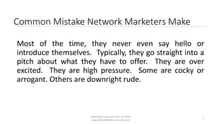 Individual results will vary. (c) 2018
www.OnlineMLMCommunity.com
3
Common Mistake Network Marketers Make
Most of the time, they never even say hello or
introduce themselves. Typically, they go straight into a
pitch about what they have to offer. They are over
excited. They are high pressure. Some are cocky or
arrogant. Others are downright rude.
 