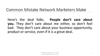 Individual results will vary. (c) 2018
www.OnlineMLMCommunity.com
5
Common Mistake Network Marketers Make
Here’s the deal folks. People don’t care about
you. They don’t care about me either, so don't feel
bad. They don’t care about your business opportunity,
product or service, even if it is a great deal.
 