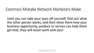 Individual results will vary. (c) 2018
www.OnlineMLMCommunity.com
7
Common Mistake Network Marketers Make
Until you can take your eyes off yourself, find out what
the other person wants, and then show them how your
business opportunity, product or service can help them
get that, they will never work with you!
 