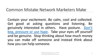 Individual results will vary. (c) 2018
www.OnlineMLMCommunity.com
8
Common Mistake Network Marketers Make
Contain your excitement. Be calm, cool and collected.
Get good at asking questions and listening. Be
genuinely interested in others. Have posture. Don’t
beg, pressure or use hype. Take your eyes off yourself
and be genuine. Stop thinking about how much money
you can make off someone and instead think about
how you can help someone.
 