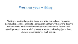 Work on your writing
Writing is a critical expertise to ace and a fun one to hone. Numerous
individuals need to concentrate on modernizing their written work. Today's
reader need to peruse content that is conversational over formal – use
soundbytes over run-ons, vital sentence structure and styling (short lines,
dashes, separators) over thick section.
 