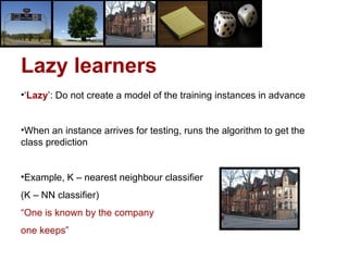 Lazy learners ‘ Lazy ’: Do not create a model of the training instances in advance When an instance arrives for testing, runs the algorithm to get the class prediction Example, K – nearest neighbour classifier  (K – NN classifier) “ One is known by the company one keeps”  